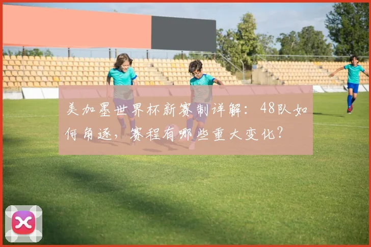 美加墨世界杯新赛制详解：48队如何角逐，赛程有哪些重大变化？