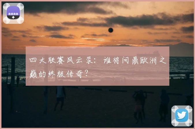 四大联赛风云录：谁将问鼎欧洲之巅的终极传奇？