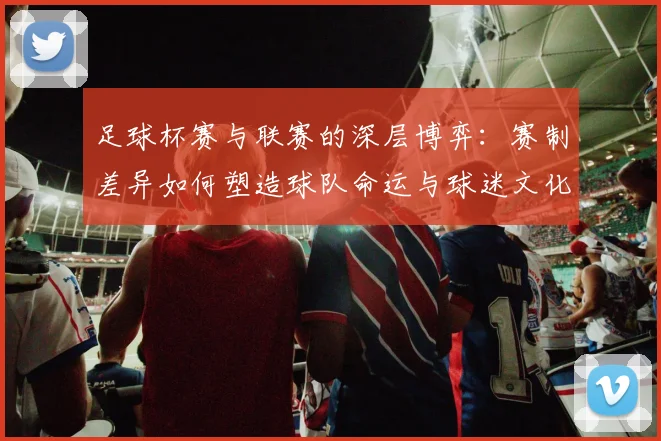 足球杯赛与联赛的深层博弈：赛制差异如何塑造球队命运与球迷文化？