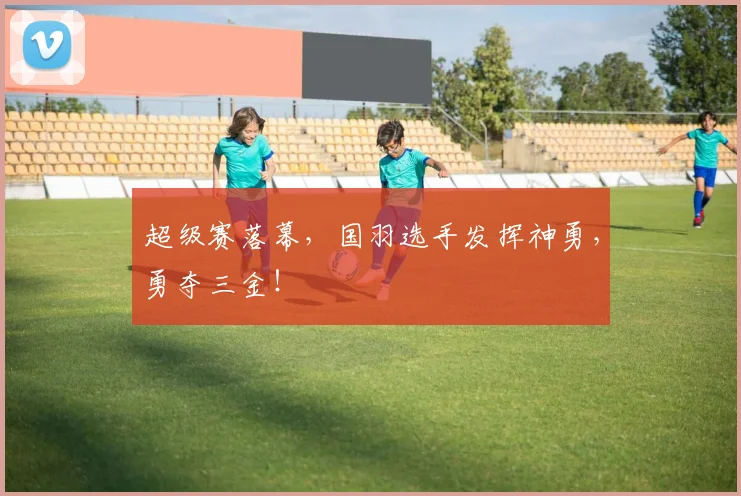 超级赛落幕，国羽选手发挥神勇，勇夺三金！