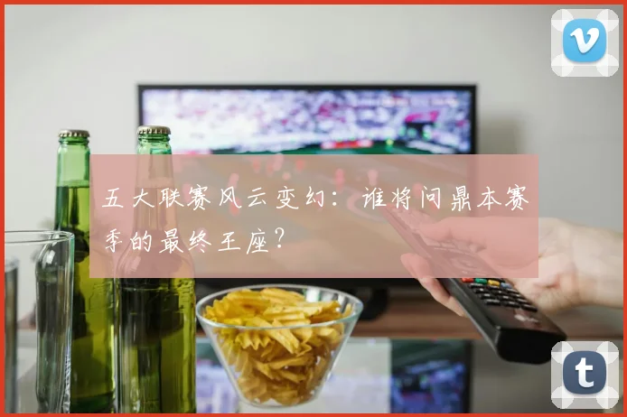五大联赛风云变幻：谁将问鼎本赛季的最终王座？