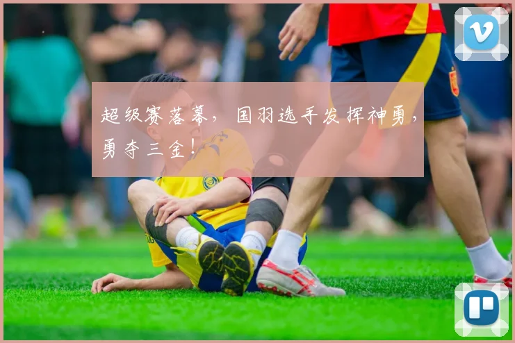 超级赛落幕，国羽选手发挥神勇，勇夺三金！